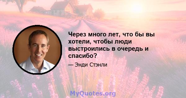 Через много лет, что бы вы хотели, чтобы люди выстроились в очередь и спасибо?