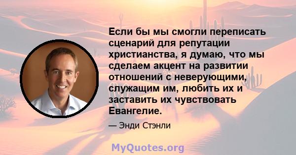 Если бы мы смогли переписать сценарий для репутации христианства, я думаю, что мы сделаем акцент на развитии отношений с неверующими, служащим им, любить их и заставить их чувствовать Евангелие.