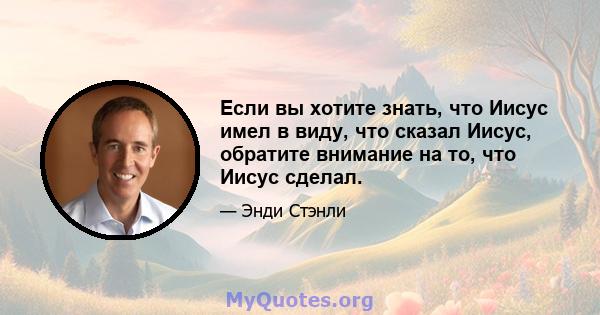 Если вы хотите знать, что Иисус имел в виду, что сказал Иисус, обратите внимание на то, что Иисус сделал.