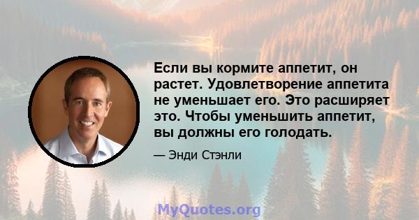 Если вы кормите аппетит, он растет. Удовлетворение аппетита не уменьшает его. Это расширяет это. Чтобы уменьшить аппетит, вы должны его голодать.