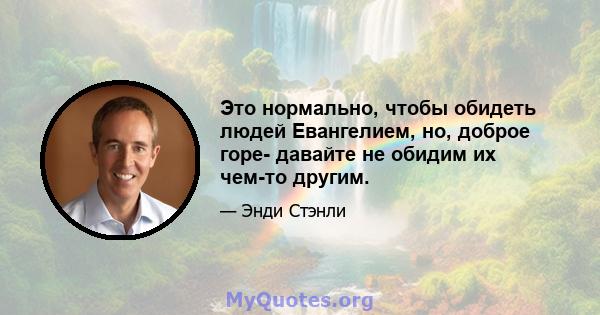 Это нормально, чтобы обидеть людей Евангелием, но, доброе горе- давайте не обидим их чем-то другим.