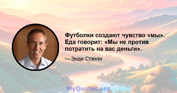 Футболки создают чувство «мы». Еда говорит: «Мы не против потратить на вас деньги».