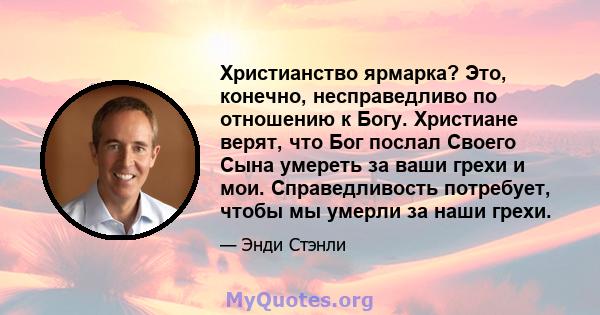 Христианство ярмарка? Это, конечно, несправедливо по отношению к Богу. Христиане верят, что Бог послал Своего Сына умереть за ваши грехи и мои. Справедливость потребует, чтобы мы умерли за наши грехи.