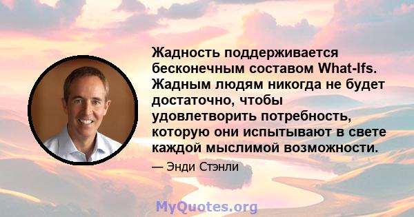 Жадность поддерживается бесконечным составом What-Ifs. Жадным людям никогда не будет достаточно, чтобы удовлетворить потребность, которую они испытывают в свете каждой мыслимой возможности.