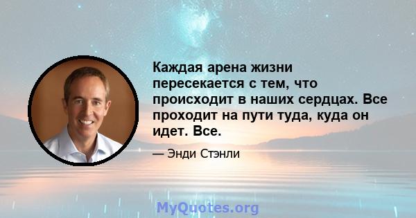 Каждая арена жизни пересекается с тем, что происходит в наших сердцах. Все проходит на пути туда, куда он идет. Все.