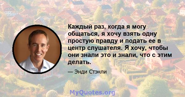 Каждый раз, когда я могу общаться, я хочу взять одну простую правду и подать ее в центр слушателя. Я хочу, чтобы они знали это и знали, что с этим делать.