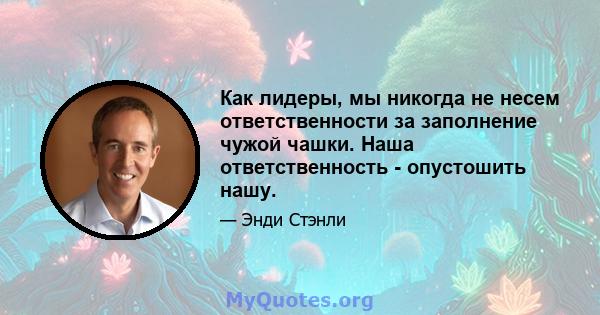 Как лидеры, мы никогда не несем ответственности за заполнение чужой чашки. Наша ответственность - опустошить нашу.