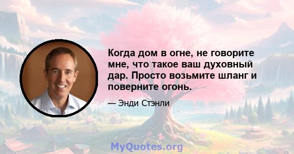 Когда дом в огне, не говорите мне, что такое ваш духовный дар. Просто возьмите шланг и поверните огонь.