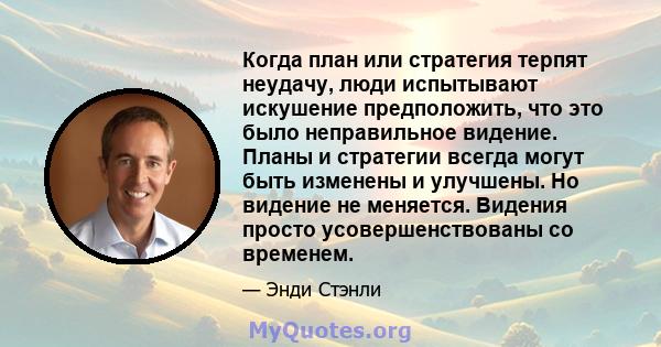 Когда план или стратегия терпят неудачу, люди испытывают искушение предположить, что это было неправильное видение. Планы и стратегии всегда могут быть изменены и улучшены. Но видение не меняется. Видения просто