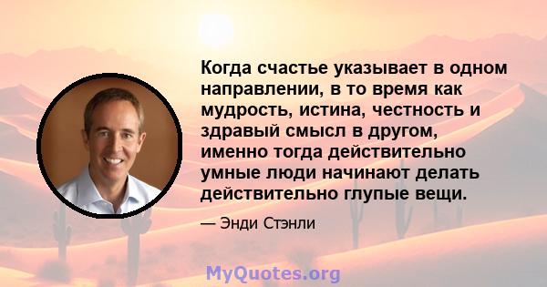 Когда счастье указывает в одном направлении, в то время как мудрость, истина, честность и здравый смысл в другом, именно тогда действительно умные люди начинают делать действительно глупые вещи.