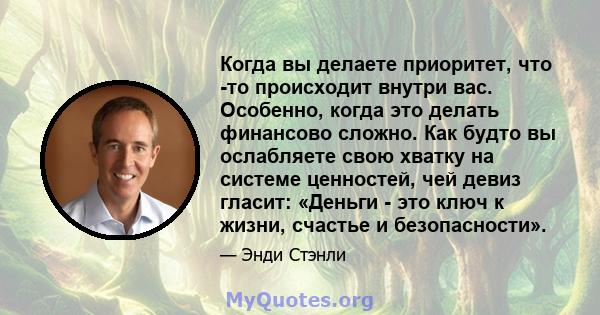 Когда вы делаете приоритет, что -то происходит внутри вас. Особенно, когда это делать финансово сложно. Как будто вы ослабляете свою хватку на системе ценностей, чей девиз гласит: «Деньги - это ключ к жизни, счастье и