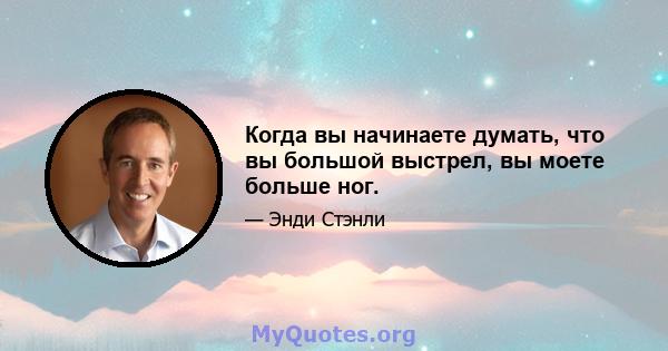 Когда вы начинаете думать, что вы большой выстрел, вы моете больше ног.