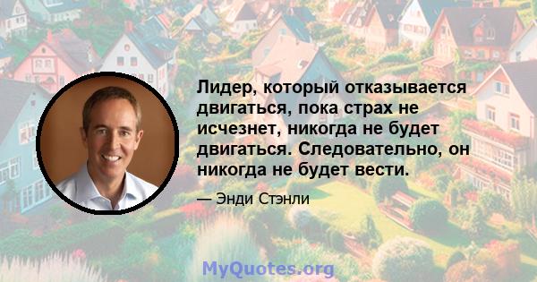 Лидер, который отказывается двигаться, пока страх не исчезнет, ​​никогда не будет двигаться. Следовательно, он никогда не будет вести.