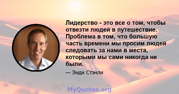 Лидерство - это все о том, чтобы отвезти людей в путешествие. Проблема в том, что большую часть времени мы просим людей следовать за нами в места, которыми мы сами никогда не были.