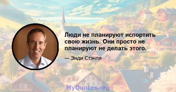 Люди не планируют испортить свою жизнь. Они просто не планируют не делать этого.