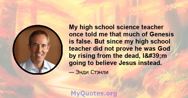 My high school science teacher once told me that much of Genesis is false. But since my high school teacher did not prove he was God by rising from the dead, I'm going to believe Jesus instead.