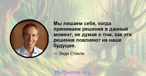 Мы лишаем себя, когда принимаем решения в данный момент, не думая о том, как эти решения повлияют на наше будущее.