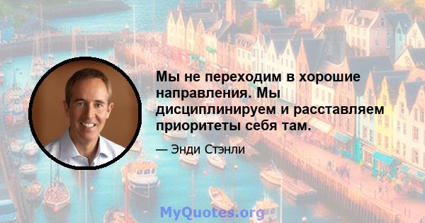 Мы не переходим в хорошие направления. Мы дисциплинируем и расставляем приоритеты себя там.