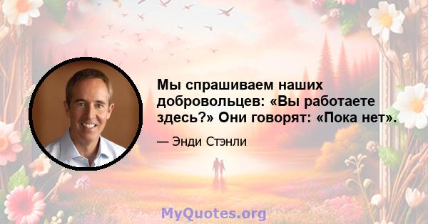 Мы спрашиваем наших добровольцев: «Вы работаете здесь?» Они говорят: «Пока нет».