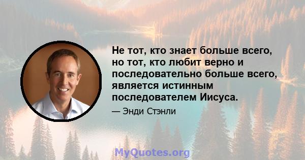 Не тот, кто знает больше всего, но тот, кто любит верно и последовательно больше всего, является истинным последователем Иисуса.