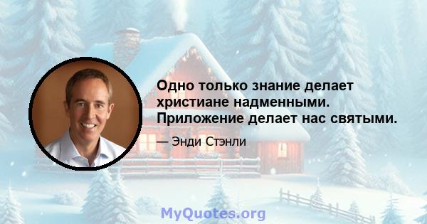 Одно только знание делает христиане надменными. Приложение делает нас святыми.