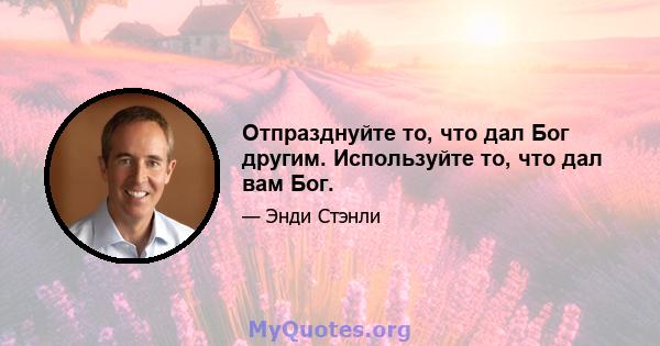 Отпразднуйте то, что дал Бог другим. Используйте то, что дал вам Бог.