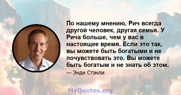 По нашему мнению, Рич всегда другой человек, другая семья. У Рича больше, чем у вас в настоящее время. Если это так, вы можете быть богатыми и не почувствовать это. Вы можете быть богатым и не знать об этом.