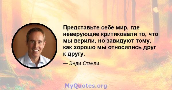 Представьте себе мир, где неверующие критиковали то, что мы верили, но завидуют тому, как хорошо мы относились друг к другу.