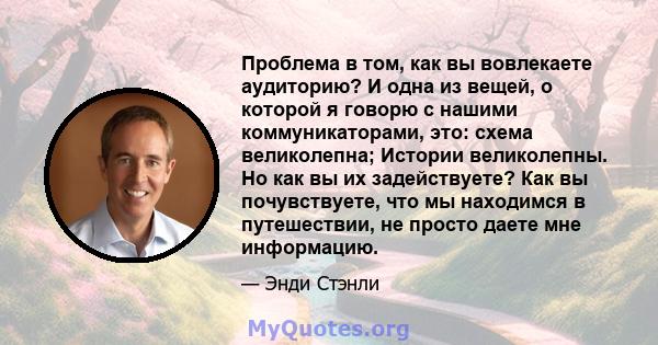 Проблема в том, как вы вовлекаете аудиторию? И одна из вещей, о которой я говорю с нашими коммуникаторами, это: схема великолепна; Истории великолепны. Но как вы их задействуете? Как вы почувствуете, что мы находимся в