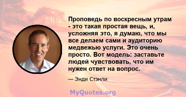 Проповедь по воскресным утрам - это такая простая вещь, и, усложняя это, я думаю, что мы все делаем сами и аудиторию медвежью услуги. Это очень просто. Вот модель: заставьте людей чувствовать, что им нужен ответ на