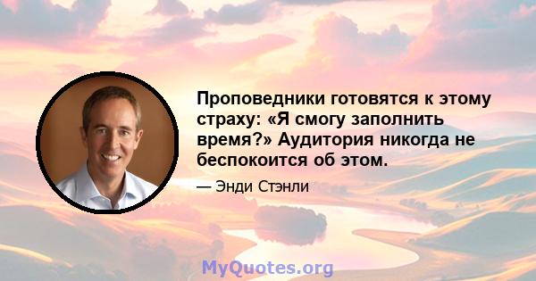 Проповедники готовятся к этому страху: «Я смогу заполнить время?» Аудитория никогда не беспокоится об этом.