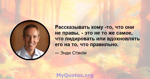 Рассказывать кому -то, что они не правы, - это не то же самое, что лидировать или вдохновлять его на то, что правильно.