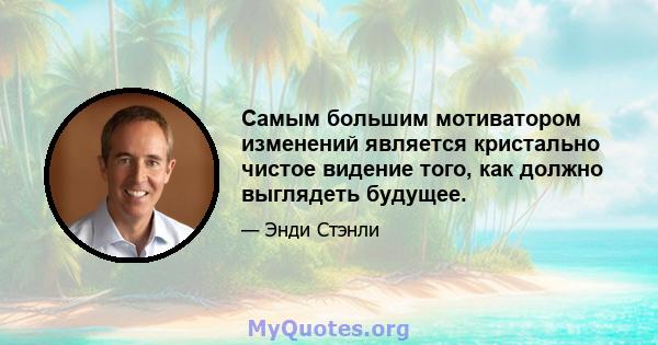 Самым большим мотиватором изменений является кристально чистое видение того, как должно выглядеть будущее.