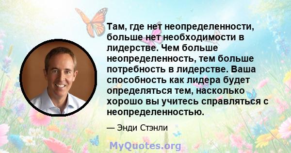 Там, где нет неопределенности, больше нет необходимости в лидерстве. Чем больше неопределенность, тем больше потребность в лидерстве. Ваша способность как лидера будет определяться тем, насколько хорошо вы учитесь