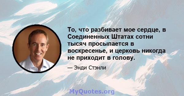 То, что разбивает мое сердце, в Соединенных Штатах сотни тысяч просыпается в воскресенье, и церковь никогда не приходит в голову.