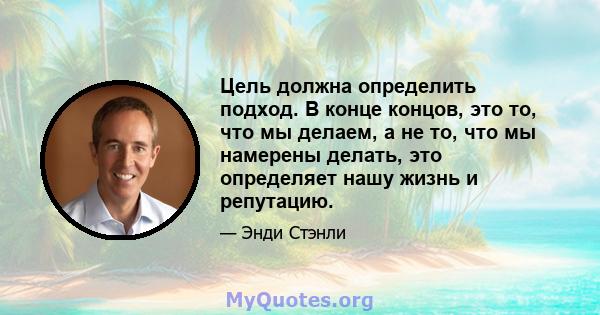 Цель должна определить подход. В конце концов, это то, что мы делаем, а не то, что мы намерены делать, это определяет нашу жизнь и репутацию.