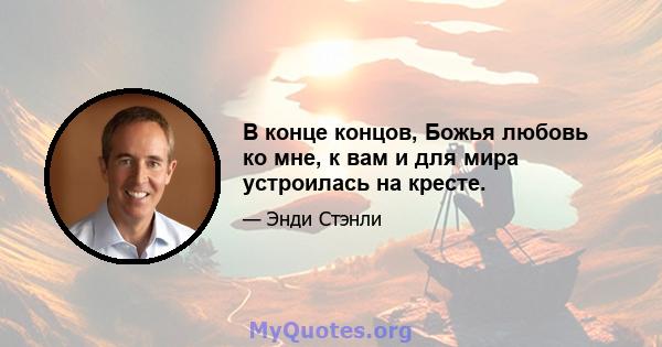 В конце концов, Божья любовь ко мне, к вам и для мира устроилась на кресте.