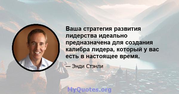 Ваша стратегия развития лидерства идеально предназначена для создания калибра лидера, который у вас есть в настоящее время.