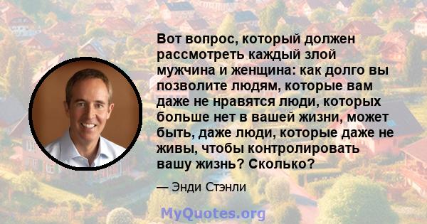 Вот вопрос, который должен рассмотреть каждый злой мужчина и женщина: как долго вы позволите людям, которые вам даже не нравятся люди, которых больше нет в вашей жизни, может быть, даже люди, которые даже не живы, чтобы 