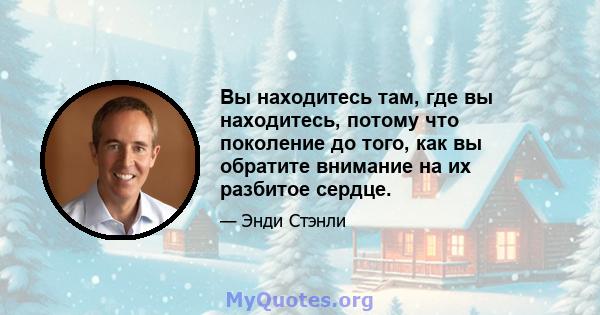 Вы находитесь там, где вы находитесь, потому что поколение до того, как вы обратите внимание на их разбитое сердце.