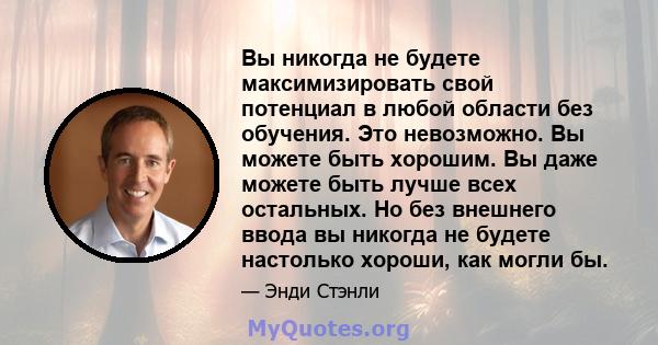 Вы никогда не будете максимизировать свой потенциал в любой области без обучения. Это невозможно. Вы можете быть хорошим. Вы даже можете быть лучше всех остальных. Но без внешнего ввода вы никогда не будете настолько