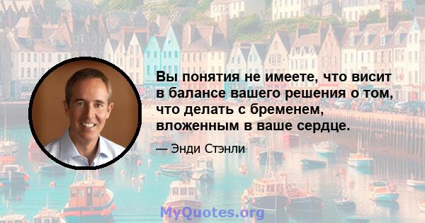 Вы понятия не имеете, что висит в балансе вашего решения о том, что делать с бременем, вложенным в ваше сердце.