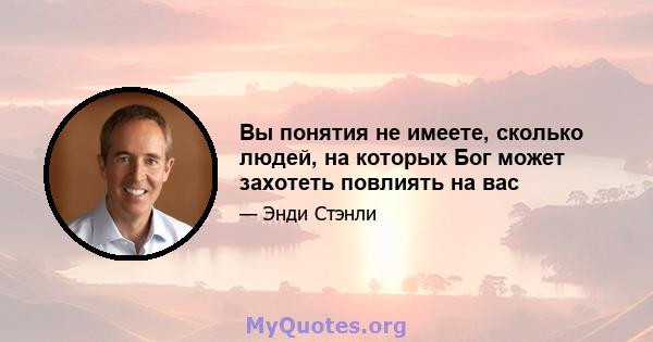 Вы понятия не имеете, сколько людей, на которых Бог может захотеть повлиять на вас