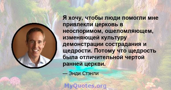 Я хочу, чтобы люди помогли мне привлекли церковь в неоспоримом, ошеломляющем, изменяющей культуру демонстрации сострадания и щедрости. Потому что щедрость была отличительной чертой ранней церкви.