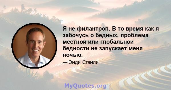 Я не филантроп. В то время как я забочусь о бедных, проблема местной или глобальной бедности не запускает меня ночью.