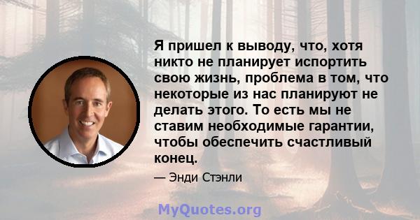 Я пришел к выводу, что, хотя никто не планирует испортить свою жизнь, проблема в том, что некоторые из нас планируют не делать этого. То есть мы не ставим необходимые гарантии, чтобы обеспечить счастливый конец.