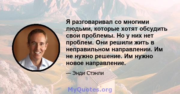 Я разговаривал со многими людьми, которые хотят обсудить свои проблемы. Но у них нет проблем. Они решили жить в неправильном направлении. Им не нужно решение. Им нужно новое направление.