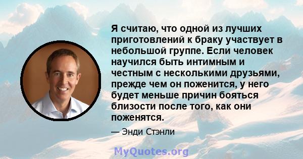 Я считаю, что одной из лучших приготовлений к браку участвует в небольшой группе. Если человек научился быть интимным и честным с несколькими друзьями, прежде чем он поженится, у него будет меньше причин бояться