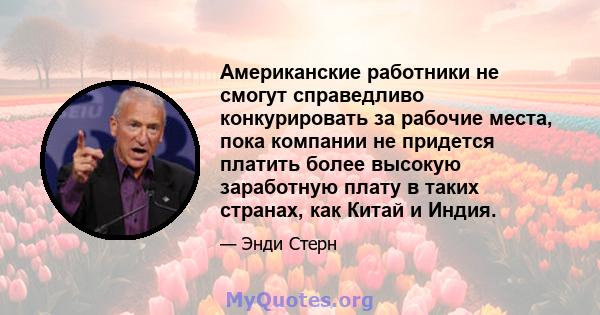 Американские работники не смогут справедливо конкурировать за рабочие места, пока компании не придется платить более высокую заработную плату в таких странах, как Китай и Индия.