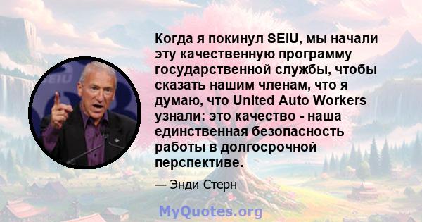 Когда я покинул SEIU, мы начали эту качественную программу государственной службы, чтобы сказать нашим членам, что я думаю, что United Auto Workers узнали: это качество - наша единственная безопасность работы в